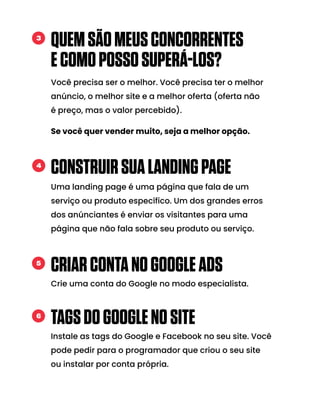 QUEMSÃOMEUSCONCORRENTES
ECOMOPOSSOSUPERÁ-LOS?
Você precisa ser o melhor. Você precisa ter o melhor
anúncio, o melhor site e a melhor oferta (oferta não
é preço, mas o valor percebido).
Se você quer vender muito, seja a melhor opção.
3
CONSTRUIRSUALANDINGPAGE
Uma landing page é uma página que fala de um
serviço ou produto específico. Um dos grandes erros
dos anúnciantes é enviar os visitantes para uma
página que não fala sobre seu produto ou serviço.
4
CRIARCONTANOGOOGLEADS
Crie uma conta do Google no modo especialista.
5
TAGSDOGOOGLENOSITE
Instale as tags do Google e Facebook no seu site. Você
pode pedir para o programador que criou o seu site
ou instalar por conta própria.
6
 