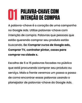 A palavra-chave é o coração de uma campanha
no Google Ads. Utilize palavras-chave com
intenção de compra. Palavras que pessoas que
estão querendo comprar seu produto estão
buscando. Ex: Comprar curso de Google ads,
Comprar TV, contratar pintor, casas para
comprar na cidade x.
Escolha de 5 a 15 palavras focadas no público
que está procurando comprar seu produto ou
serviço. Mais a frente veremos um passo a passo
de como encontrar essas palavras usando o
planejador de palavras-chave do Google Ads.
PALAVRA-CHAVECOM
INTENÇÃODECOMPRA
01
 