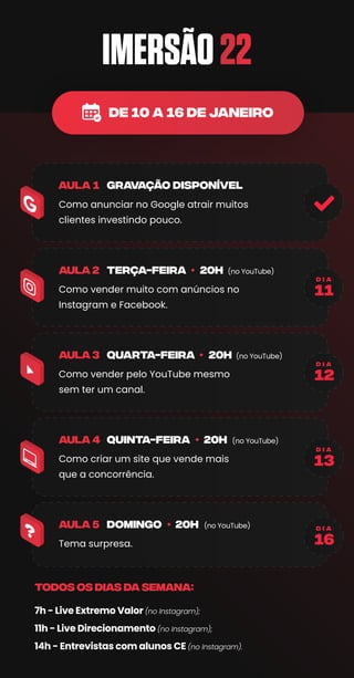 TODOS OS DIAS da semana:
Como anunciar no Google atrair muitos
clientes investindo pouco.
Como vender muito com anúncios no
Instagram e Facebook.
(no YouTube)
terça-feira 20h
aula 2
GRAVAÇÃO DISPONÍVEL
Como vender pelo YouTube mesmo
sem ter um canal.
(no YouTube)
quarta-feira 20h
aula 3
Como criar um site que vende mais
que a concorrência.
(no YouTube)
quinta-feira 20h
aula 4
Tema surpresa.
(no YouTube)
domingo 20h
aula 5
11
d i a
12
d i a
13
d i a
16
d i a
de 10 A 16 DE JANEIRO
 