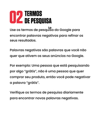 Use os termos de pesquisa do Google para
encontrar palavras negativas para refinar os
seus resultados.
Palavras negativas são palavras que você não
quer que ativem os seus anúncios no Google.
Por exemplo: Uma pessoa que está pesquisando
por algo “grátis”, não é uma pessoa que quer
comprar seu produto, então você pode negativar
a palavra “grátis”.
Verifique os termos de pesquisa diariamente
para encontrar novas palavras negativas.
TERMOS
DEPESQUISA
02 Lo
 