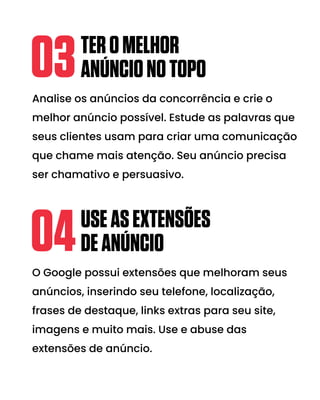 Analise os anúncios da concorrência e crie o
melhor anúncio possível. Estude as palavras que
seus clientes usam para criar uma comunicação
que chame mais atenção. Seu anúncio precisa
ser chamativo e persuasivo.
TEROMELHOR
ANÚNCIONOTOPO
03
O Google possui extensões que melhoram seus
anúncios, inserindo seu telefone, localização,
frases de destaque, links extras para seu site,
imagens e muito mais. Use e abuse das
extensões de anúncio.
USEASEXTENSÕES
DEANÚNCIO
04
 