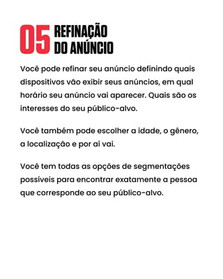 Você pode refinar seu anúncio definindo quais
dispositivos vão exibir seus anúncios, em qual
horário seu anúncio vai aparecer. Quais são os
interesses do seu público-alvo.
Você também pode escolher a idade, o gênero,
a localização e por aí vai.
Você tem todas as opções de segmentações
possíveis para encontrar exatamente a pessoa
que corresponde ao seu público-alvo.
REFINAÇÃO
DOANÚNCIO
05
 