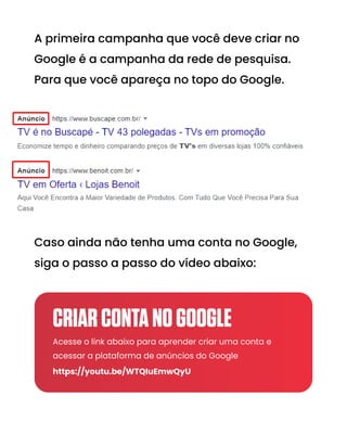 A primeira campanha que você deve criar no
Google é a campanha da rede de pesquisa.
Para que você apareça no topo do Google.
Caso ainda não tenha uma conta no Google,
siga o passo a passo do vídeo abaixo:
Acesse o link abaixo para aprender criar uma conta e
acessar a plataforma de anúncios do Google
https://youtu.be/WTQIuEmwQyU
CRIARCONTANOGOOGLE
 