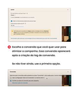 Escolha a conversão que você quer usar para
otimizar a campanha. Essa conversão aparecerá
após a criação da tag de conversão.
Se não tiver ainda, use a primeira opção.
9
 