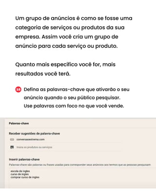 Um grupo de anúncios é como se fosse uma
categoria de serviços ou produtos da sua
empresa. Assim você cria um grupo de
anúncio para cada serviço ou produto.
Quanto mais específico você for, mais
resultados você terá.
Defina as palavras-chave que ativarão o seu
anúncio quando o seu público pesquisar.
Use palavras com foco no que você vende.
15
 