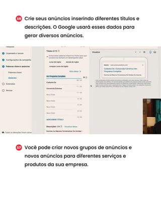 Crie seus anúncios inserindo diferentes títulos e
descrições. O Google usará esses dados para
gerar diversos anúncios.
16
Você pode criar novos grupos de anúncios e
novos anúncios para diferentes serviços e
produtos da sua empresa.
17
 