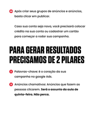 PARAGERARRESULTADOS
PRECISAMOSDE2PILARES
Após criar seus grupos de anúncios e anúncios,
basta clicar em publicar.
Caso sua conta seja nova, você precisará colocar
crédito na sua conta ou cadastrar um cartão
para começar a rodar sua campanha.
18
Palavras-chave: é o coração da sua
campanha no google Ads.
1
Anúncios chamativos: Anúncios que fazem as
pessoas clicarem. Será o assunto da aula de
quinta-feira. Não perca.
2
 