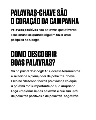 COMODESCOBRIR
BOASPALAVRAS?
Vá no painel do GoogleAds, acesse ferramentas
e selecione o planejador de palavras-chave.
Escolha “descobrir novas palavras” e coloque
a palavra mais importante da sua ampanha.
Faça uma análise das palavras e crie sua lista
de palavras positivas e de palavras-negativas.
Palavras positivas são palavras que ativarão
seus anúncios quando alguém fazer uma
pesquisa no Google.
PALAVRAS-CHAVESÃO
OCORAÇÃODACAMPANHA
 