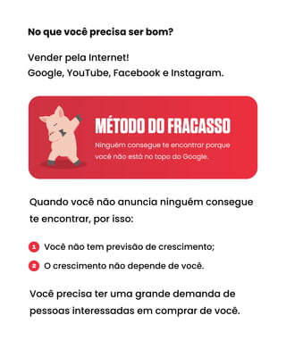 No que você precisa ser bom?
Vender pela Internet!
Google, YouTube, Facebook e Instagram.
Quando você não anuncia ninguém consegue
te encontrar, por isso:
Você precisa ter uma grande demanda de
pessoas interessadas em comprar de você.
Ninguém consegue te encontrar porque
você não está no topo do Google.
Você não tem previsão de crescimento;
O crescimento não depende de você.
1
2
MÉTODODOFRACASSO
 