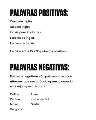 PALAVRASPOSITIVAS:
Curso de inglês
Aula de inglês
Inglês para iniciantes
Escolas de inglês
Escolas de inglês
Escolha entre 15 e 35 palavras positivas.
PALAVRASNEGATIVAS:
Online
On line
Mairo
Vergara
Alura
Instrumental
Gratis
Palavras negativas são palavras que você
não quer que seu anúncio apareça quando
elas sejam pesquisadas.
 