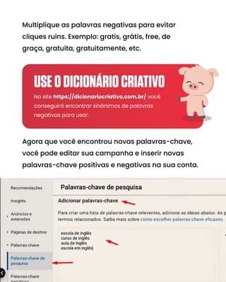 Multiplique as palavras negativas para evitar
cliques ruins. Exemplo: gratis, grátis, free, de
graça, gratuita, gratuitamente, etc.
Agora que você encontrou novas palavras-chave,
você pode editar sua campanha e inserir novas
palavras-chave positivas e negativas na sua conta.
No site https://dicionariocriativo.com.br/ você
conseguirá encontrar sinônimos de palavras
negativas para usar.
USEODICIONÁRIOCRIATIVO
 