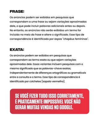 Alura
Instrumental
Gratis
frase:
Os anúncios podem ser exibidos em pesquisas que
correspondam a uma frase ou sejam variações aproximadas
dela, o que pode incluir palavras adicionais antes ou depois.
No entanto, os anúncios não serão exibidos um termo for
incluído no meio da frase e altere o significado. Esse tipo de
correspondência é identificado por aspas "chapéus femininos".
exata:
Os anúncios podem ser exibidos em pesquisas que
correspondam ao termo exato ou que sejam variações
aproximadas dele. Essas variantes incluem pesquisas com o
mesmo significado que as palavras-chave exatas,
independentemente de diferenças ortográficas ou gramaticais
entre a consulta e o termo. Esse tipo de correspondência é
identificado por colchetes [sapato vermelho].
SEVOCÊFIZERTUDOISSOCORRETAMENTE,
ÉPRATICAMENTEIMPOSSÍVELVOCÊNÃO
GERARMUITASVENDASNOGOOGLE.
 