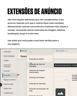 São informações adicionais que vão complementar o seu
anúncio, fazendo com que o mesmo fique mais completo,
diferenciando você da concorrência e trazendo mais cliques e
vendas. Você pode colocar extensões de imagem, telefone,
localização, preço e muito mais.
Use todas que você puder e que fazer sentido para o
seu negócio.
EXTENSÕESDEANÚNCIO
 