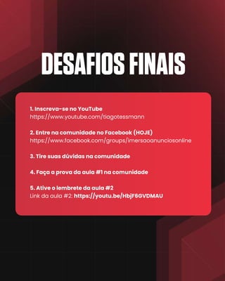 DESAFIOSFINAIS
1. Inscreva-se no YouTube
https://www.youtube.com/tiagotessmann
2. Entre na comunidade no Facebook (HOJE)
https://www.facebook.com/groups/imersaoanunciosonline
3. Tire suas dúvidas na comunidade
4. Faça a prova da aula #1 na comunidade
5. Ative o lembrete da aula #2
Link da aula #2: https://youtu.be/HbjF6GVDMAU
 