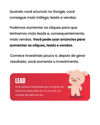 Comece investindo pouco e, depois de gerar
resultado, você aumenta o investimento.
Podemos aumentar os cliques para que
tenhamos mais leads e, consequentemente,
mais vendas. Você pode usar anúncios para
aumentar os cliques, leads e vendas.
Quando você anuncia no Google, você
consegue mais tráfego, leads e vendas.
Uma pessoa interessada em comprar de
você! Um lead pode ser um e-mail, um
contato de telefone, etc.
LEAD
 