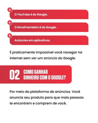 COMOGANHAR
DINHEIROCOMOGOOGLE?
02
Por meio da plataforma de anúncios. Você
anuncia seu produto para que mais pessoas
te encontrem e comprem de você.
É praticamente impossível você navegar na
internet sem ver um anúncio do Google.
O YouTube é do Google.
3
O Gmail também é do Google.
4
Anúncios em aplicativos.
5
 