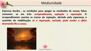 Expressa Kardec , as condições para apagar os resultados de nossas faltas
resumem- se em três: arrependimento, expiação e reparação. O
arrependimento suaviza os travos da expiação, abrindo pela esperança o
caminho da reabilitação; só a reparação, contudo, pode anular o efeito
destruindo-lhe a causa.
Mediunidade
 