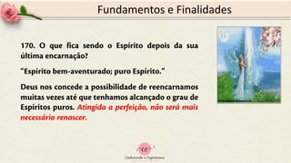 170. O que fica sendo o Espírito depois da sua
última encarnação?
“Espírito bem-aventurado; puro Espírito.”
Deus nos concede a possibilidade de reencarnamos
muitas vezes até que tenhamos alcançado o grau de
Espíritos puros. Atingida a perfeição, não será mais
necessário renascer.
Fundamentos e Finalidades
 