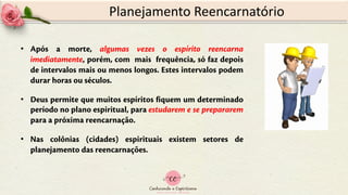 Planejamento Reencarnatório
• Após a morte, algumas vezes o espírito reencarna
imediatamente, porém, com mais frequência, só faz depois
de intervalos mais ou menos longos. Estes intervalos podem
durar horas ou séculos.
• Deus permite que muitos espíritos fiquem um determinado
período no plano espiritual, para estudarem e se prepararem
para a próxima reencarnação.
• Nas colônias (cidades) espirituais existem setores de
planejamento das reencarnações.
 