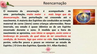 Reencarnação
O momento da encarnação é acompanhado de
uma perturbação, muito maior e mais longa que da
desencarnação. Essa perturbação vai crescendo até o
nascimento. A maioria dos Espíritos são conduzidos ao templo
maternal de carne (útero) como crianças adormecidas. Nesse
intervalo, seu estado é quase idêntico ao de um Espírito
encarnado durante o sono. À medida que a hora do
nascimento se aproxima, suas ideias se apagam, assim como a
lembrança do passado, do qual deixa de ter consciência na
condição, de homem, logo que entra na vida. Essa lembrança,
porém, volta-lhe pouco a pouco ao retornar ao estado de
Espírito. ( O Livro dos Espíritos. Questão 351. Allan Kardec).
 