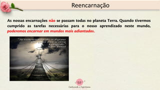 Reencarnação
As nossas encarnações não se passam todas no planeta Terra. Quando tivermos
cumprido as tarefas necessárias para o nosso aprendizado neste mundo,
poderemos encarnar em mundos mais adiantados.
 