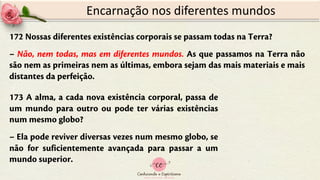 172 Nossas diferentes existências corporais se passam todas na Terra?
– Não, nem todas, mas em diferentes mundos. As que passamos na Terra não
são nem as primeiras nem as últimas, embora sejam das mais materiais e mais
distantes da perfeição.
Encarnação nos diferentes mundos
173 A alma, a cada nova existência corporal, passa de
um mundo para outro ou pode ter várias existências
num mesmo globo?
– Ela pode reviver diversas vezes num mesmo globo, se
não for suficientemente avançada para passar a um
mundo superior.
 