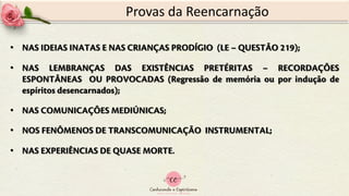 • NAS IDEIAS INATAS E NAS CRIANÇAS PRODÍGIO (LE – QUESTÃO 219);
• NAS LEMBRANÇAS DAS EXISTÊNCIAS PRETÉRITAS – RECORDAÇÕES
ESPONTÂNEAS OU PROVOCADAS (Regressão de memória ou por indução de
espíritos desencarnados);
• NAS COMUNICAÇÕES MEDIÚNICAS;
• NOS FENÔMENOS DE TRANSCOMUNICAÇÃO INSTRUMENTAL;
• NAS EXPERIÊNCIAS DE QUASE MORTE.
Provas da Reencarnação
 