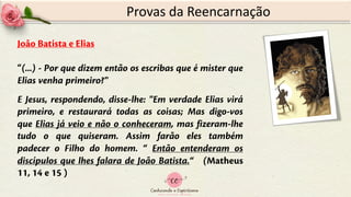 Provas da Reencarnação
João Batista e Elias
“(...) - Por que dizem então os escribas que é mister que
Elias venha primeiro?"
E Jesus, respondendo, disse-lhe: "Em verdade Elias virá
primeiro, e restaurará todas as coisas; Mas digo-vos
que Elias já veio e não o conheceram, mas fizeram-lhe
tudo o que quiseram. Assim farão eles também
padecer o Filho do homem. “ Então entenderam os
discípulos que lhes falara de João Batista.“ (Matheus
11, 14 e 15 )
 