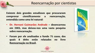 Reencarnação por cientistas
Existem dois grandes estudiosos que procuraram
comprovar cientificamente a reencarnação,
entendida como uma lei natural:
• Dr. Hernani Guimarães Andrade – desencarnou
em 2003, mas deixou-nos uma vasta pesquisa
sobre reencarnação.
• Foram por ele analisados a fundo 75 casos, dos
quais 8 deles estão relatados no livro
Reencarnação no Brasil.
 
