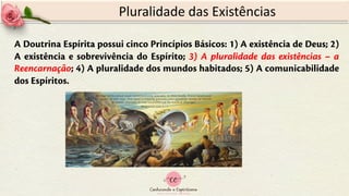 A Doutrina Espírita possui cinco Princípios Básicos: 1) A existência de Deus; 2)
A existência e sobrevivência do Espírito; 3) A pluralidade das existências – a
Reencarnação; 4) A pluralidade dos mundos habitados; 5) A comunicabilidade
dos Espíritos.
Pluralidade das Existências
 