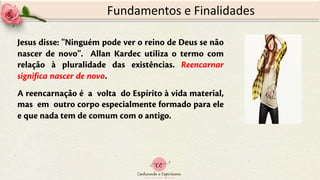 Fundamentos e Finalidades
Jesus disse: ''Ninguém pode ver o reino de Deus se não
nascer de novo''. Allan Kardec utiliza o termo com
relação à pluralidade das existências. Reencarnar
significa nascer de novo.
A reencarnação é a volta do Espírito à vida material,
mas em outro corpo especialmente formado para ele
e que nada tem de comum com o antigo.
 