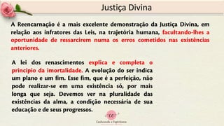 Justiça Divina
A Reencarnação é a mais excelente demonstração da Justiça Divina, em
relação aos infratores das Leis, na trajetória humana, facultando-lhes a
oportunidade de ressarcirem numa os erros cometidos nas existências
anteriores.
A lei dos renascimentos explica e completa o
princípio da imortalidade. A evolução do ser indica
um plano e um fim. Esse fim, que é a perfeição, não
pode realizar-se em uma existência só, por mais
longa que seja. Devemos ver na pluralidade das
existências da alma, a condição necessária de sua
educação e de seus progressos.
 