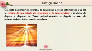 Justiça Divina
É a custa dos próprios esforços, de suas lutas, de seus sofrimentos, que ela
se redime de seu estado de ignorância e de inferioridade e se eleva, de
degrau a degrau, na Terra primeiramente, e, depois, através de
inumeráveis estâncias do céu estrelado.
 