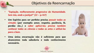 Objetivos da Reencarnação
• “Expiação, melhoramento progressivo da Humanidade.
Sem isto, onde a justiça?” (LE – p.167)
• Um Espírito para ser perfeito precisa possuir todas as
virtudes (por exemplo: amor, respeito, paciência, fé,
perdão etc..) e saber aplicá-las; precisa também
conhecer todas as ciências e todas as artes e utilizá-las
para o bem.
• Uma única encarnação não é suficiente para que
alcancemos toda sabedoria e todo conhecimento
necessário.
 