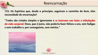 133. Os Espíritos que, desde o princípio, seguiram o caminho do bem, têm
necessidade de encarnação?
“Todos são criados simples e ignorantes e se instruem nas lutas e tribulações
da vida corporal. Deus, que é justo, não poderia fazer felizes a uns, sem fadigas
e sem trabalho e, por conseguinte, sem mérito.”
Reencarnação
 