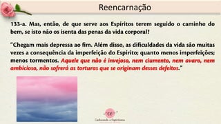 133-a. Mas, então, de que serve aos Espíritos terem seguido o caminho do
bem, se isto não os isenta das penas da vida corporal?
“Chegam mais depressa ao fim. Além disso, as dificuldades da vida são muitas
vezes a consequência da imperfeição do Espírito; quanto menos imperfeições;
menos tormentos. Aquele que não é invejoso, nem ciumento, nem avaro, nem
ambicioso, não sofrerá as torturas que se originam desses defeitos.”
Reencarnação
 