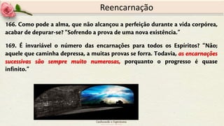 166. Como pode a alma, que não alcançou a perfeição durante a vida corpórea,
acabar de depurar-se? “Sofrendo a prova de uma nova existência.”
169. É invariável o número das encarnações para todos os Espíritos? “Não;
aquele que caminha depressa, a muitas provas se forra. Todavia, as encarnações
sucessivas são sempre muito numerosas, porquanto o progresso é quase
infinito.”
Reencarnação
 