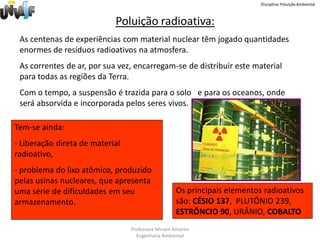 Disciplina: Poluição Ambiental



                            Poluição radioativa:
 As centenas de experiências com material nuclear têm jogado quantidades
 enormes de resíduos radioativos na atmosfera.
 As correntes de ar, por sua vez, encarregam-se de distribuir este material
 para todas as regiões da Terra.
 Com o tempo, a suspensão é trazida para o solo e para os oceanos, onde
 será absorvida e incorporada pelos seres vivos.

Tem-se ainda:
- Liberação direta de material
radioativo,
- problema do lixo atômico, produzido
pelas usinas nucleares, que apresenta
uma série de dificuldades em seu                   Os principais elementos radioativos
armazenamento.                                     são: CÉSIO 137, PLUTÔNIO 239,
                                                   ESTRÔNCIO 90, URÂNIO, COBALTO
                                 Professora Miriam Amorim
                                   Engenharia Ambiental
 