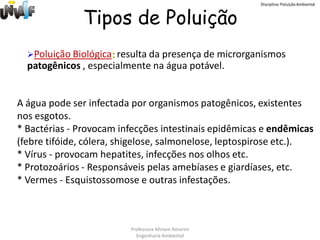 Disciplina: Poluição Ambiental



              Tipos de Poluição
  Poluição Biológica: resulta da presença de microrganismos
  patogênicos , especialmente na água potável.


A água pode ser infectada por organismos patogênicos, existentes
nos esgotos.
* Bactérias - Provocam infecções intestinais epidêmicas e endêmicas
(febre tifóide, cólera, shigelose, salmonelose, leptospirose etc.).
* Vírus - provocam hepatites, infecções nos olhos etc.
* Protozoários - Responsáveis pelas amebíases e giardíases, etc.
* Vermes - Esquistossomose e outras infestações.



                         Professora Miriam Amorim
                           Engenharia Ambiental
 