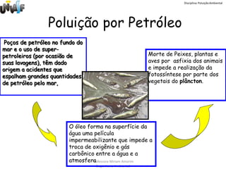 Disciplina: Poluição Ambiental




                 Poluição por Petróleo
 Poços de petróleo no fundo do
mar e o uso de super-
petroleiros (por ocasião de                              Morte de Peixes, plantas e
suas lavagens), têm dado                                 aves por asfixia dos animais
origem a acidentes que                                   e impede a realização da
espalham grandes quantidades                             fotossíntese por parte dos
de petróleo pelo mar,                                    vegetais do plâncton.




                        O óleo forma na superfície da
                        água uma película
                        impermeabilizante que impede a
                        troca de oxigênio e gás
                        carbônico entre a água e a
                        atmosferaProfessora Miriam Amorim
                                  Engenharia Ambiental
 