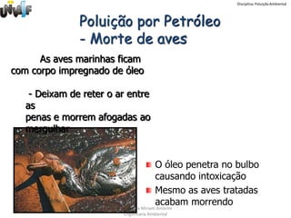 Disciplina: Poluição Ambiental




               Poluição por Petróleo
               - Morte de aves
      As aves marinhas ficam
com corpo impregnado de óleo

    - Deixam de reter o ar entre
   as
   penas e morrem afogadas ao
   mergulhar


                                         O óleo penetra no bulbo
                                         causando intoxicação
                                         Mesmo as aves tratadas
                                         acabam morrendo
                        Professora Miriam Amorim
                         Engenharia Ambiental
 