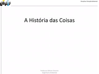 Disciplina: Poluição Ambiental




A História das Coisas




      Professora Miriam Amorim
        Engenharia Ambiental
 