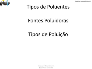 Disciplina: Poluição Ambiental




Tipos de Poluentes

Fontes Poluidoras

Tipos de Poluição




    Professora Miriam Amorim
      Engenharia Ambiental
 