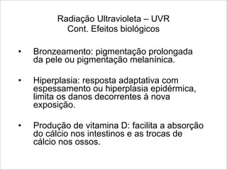 Radiação Ultravioleta – UVR 
Cont. Efeitos biológicos
• Bronzeamento: pigmentação prolongada
da pele ou pigmentação melanínica.
!
• Hiperplasia: resposta adaptativa com
espessamento ou hiperplasia epidérmica,
limita os danos decorrentes à nova
exposição.
!
• Produção de vitamina D: facilita a absorção
do cálcio nos intestinos e as trocas de
cálcio nos ossos.
 