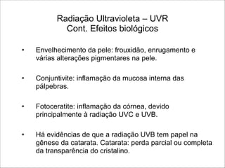 Radiação Ultravioleta – UVR 
Cont. Efeitos biológicos
• Envelhecimento da pele: frouxidão, enrugamento e
várias alterações pigmentares na pele.
!
• Conjuntivite: inflamação da mucosa interna das
pálpebras.
!
• Fotoceratite: inflamação da córnea, devido
principalmente à radiação UVC e UVB.
!
• Há evidências de que a radiação UVB tem papel na
gênese da catarata. Catarata: perda parcial ou completa
da transparência do cristalino.
 