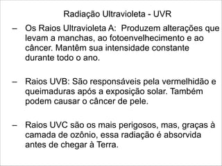 Radiação Ultravioleta - UVR
– Os Raios Ultravioleta A: Produzem alterações que
levam a manchas, ao fotoenvelhecimento e ao
câncer. Mantêm sua intensidade constante
durante todo o ano.
!
– Raios UVB: São responsáveis pela vermelhidão e
queimaduras após a exposição solar. Também
podem causar o câncer de pele.
!
– Raios UVC são os mais perigosos, mas, graças à
camada de ozônio, essa radiação é absorvida
antes de chegar à Terra.
 