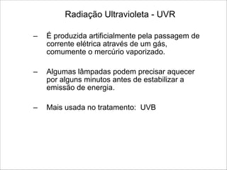 Radiação Ultravioleta - UVR
– É produzida artificialmente pela passagem de
corrente elétrica através de um gás,
comumente o mercúrio vaporizado.
!
– Algumas lâmpadas podem precisar aquecer
por alguns minutos antes de estabilizar a
emissão de energia.
!
– Mais usada no tratamento: UVB
 