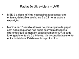 Radiação Ultravioleta – UVR 
• MED é a dose mínima necessária para causar um
eritema, detectável a olho nu 8 a 24 horas após a
exposição.
!
• Medida na 1ª sessão através de placa opaca de papel
com furos pequenos nos quais se irradia dosagens
diferentes que aumentam sucessivamente 40% a cada
furo, geralmente de 6 a 8 furos. Varia consideravelmente
entre indivíduos. Existem outros protocolos.
 