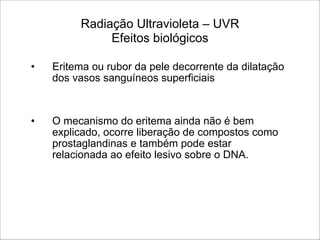Radiação Ultravioleta – UVR 
Efeitos biológicos
• Eritema ou rubor da pele decorrente da dilatação
dos vasos sanguíneos superficiais
!
!
• O mecanismo do eritema ainda não é bem
explicado, ocorre liberação de compostos como
prostaglandinas e também pode estar
relacionada ao efeito lesivo sobre o DNA.
 