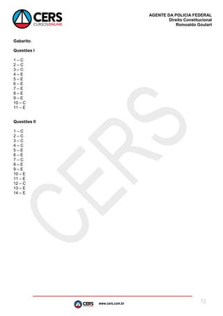 www.cers.com.br
AGENTE DA POLICIA FEDERAL
Direito Constitucional
Romoaldo Goulart
12
Gabarito:
Questões I
1 – C
2 – C
3 – C
4 – E
5 – E
6 – E
7 – E
8 – E
9 – E
10 – C
11 – E
Questões II
1 – C
2 – C
3 – C
4 – C
5 – E
6 – E
7 – C
8 – E
9 – E
10 – E
11 – E
12 – C
13 – E
14 – E
 